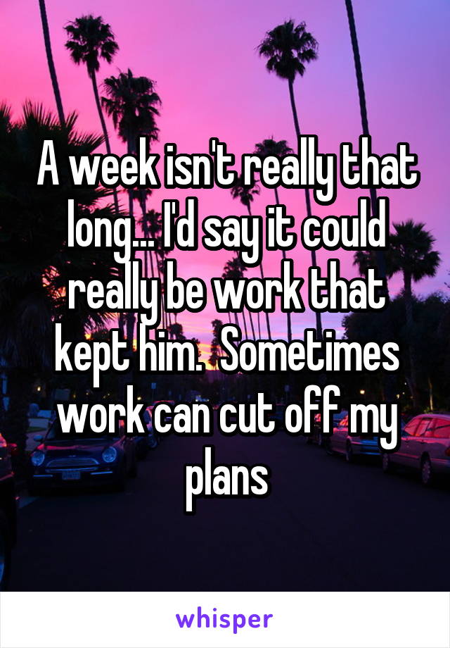 A week isn't really that long... I'd say it could really be work that kept him.  Sometimes work can cut off my plans