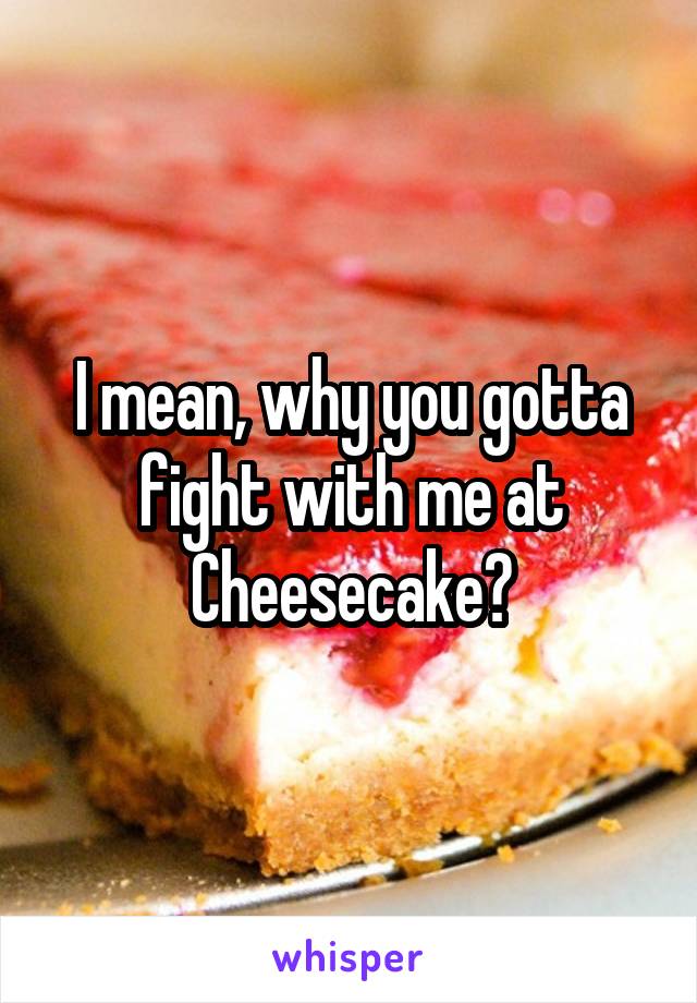 I mean, why you gotta fight with me at Cheesecake?