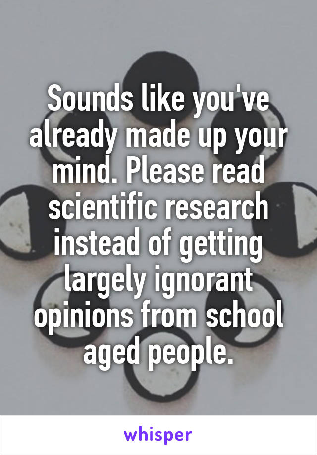 Sounds like you've already made up your mind. Please read scientific research instead of getting largely ignorant opinions from school aged people.