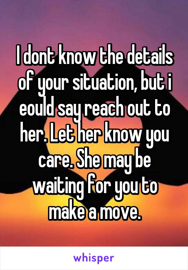 I dont know the details of your situation, but i eould say reach out to her. Let her know you care. She may be waiting for you to make a move.