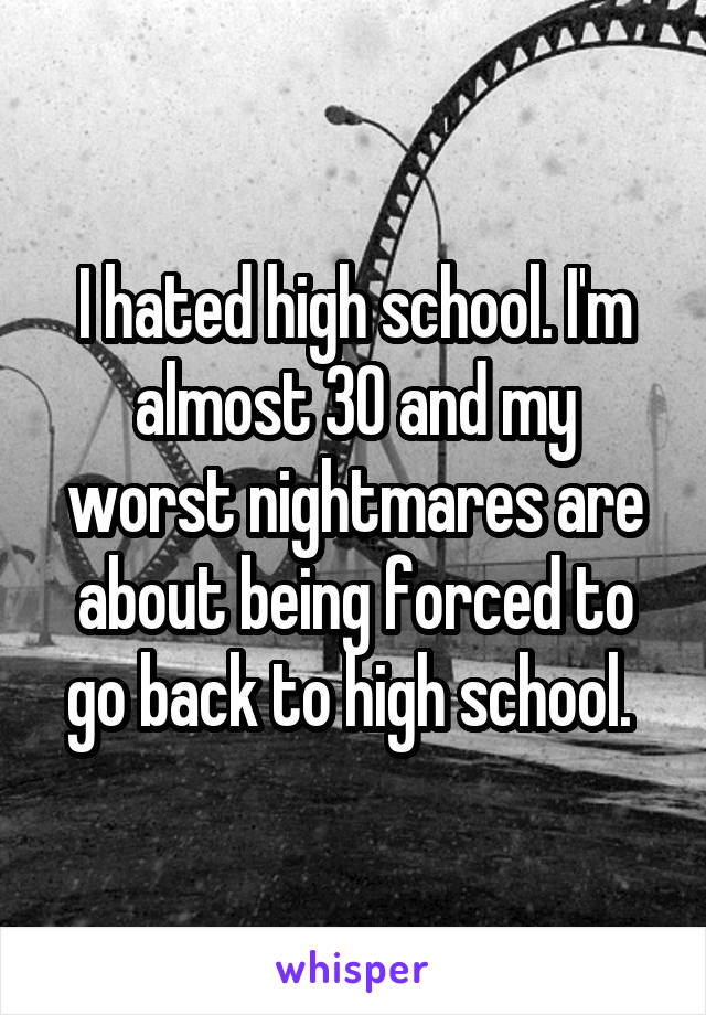 I hated high school. I'm almost 30 and my worst nightmares are about being forced to go back to high school. 