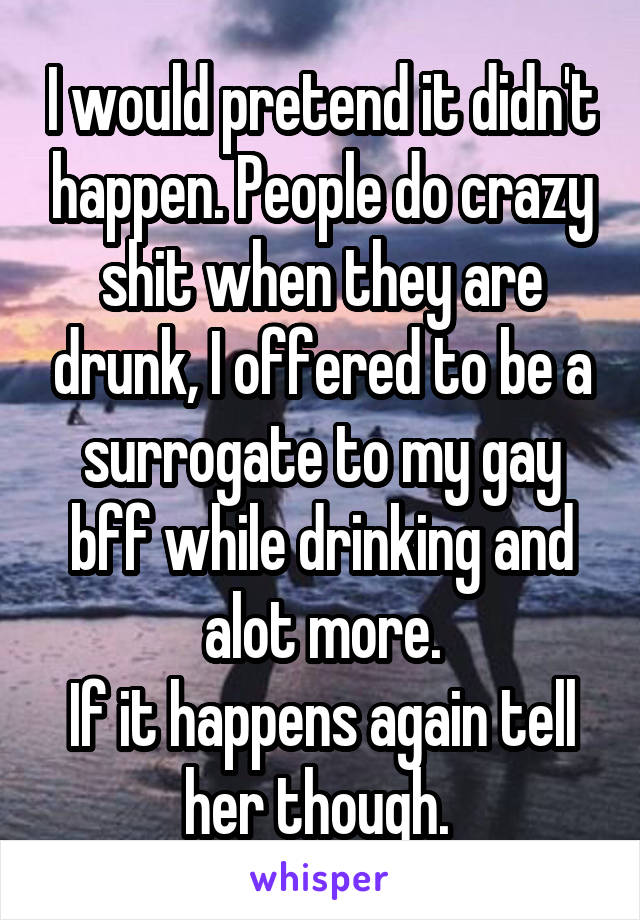 I would pretend it didn't happen. People do crazy shit when they are drunk, I offered to be a surrogate to my gay bff while drinking and alot more.
If it happens again tell her though. 