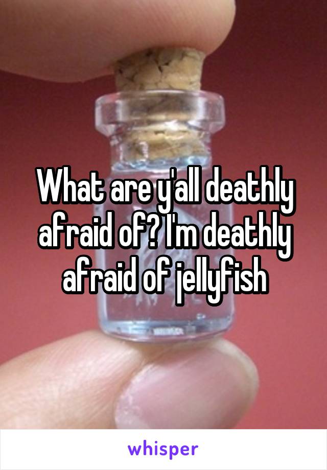 What are y'all deathly afraid of? I'm deathly afraid of jellyfish