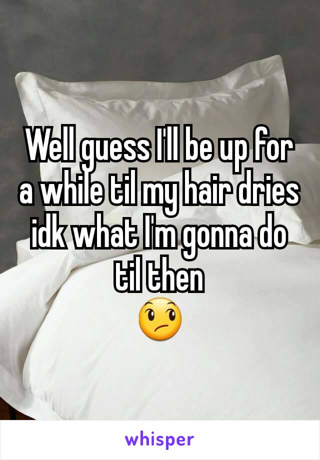 Well guess I'll be up for a while til my hair dries idk what I'm gonna do til then
😞