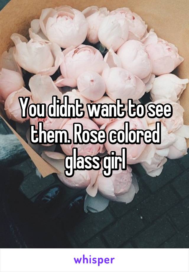 You didnt want to see them. Rose colored glass girl