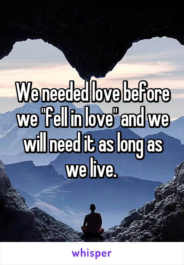 We needed love before we "fell in love" and we will need it as long as we live. 