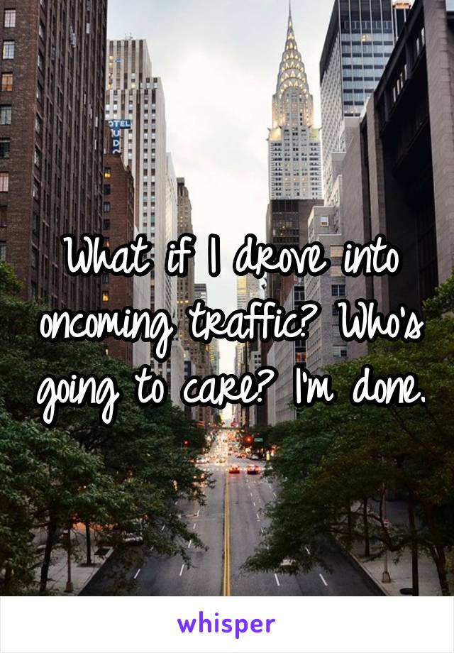 What if I drove into oncoming traffic? Who's going to care? I'm done.