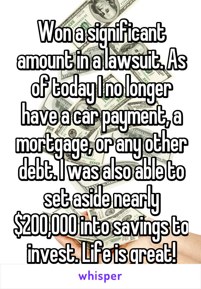 Won a significant amount in a lawsuit. As of today I no longer have a car payment, a mortgage, or any other debt. I was also able to set aside nearly $200,000 into savings to invest. Life is great!