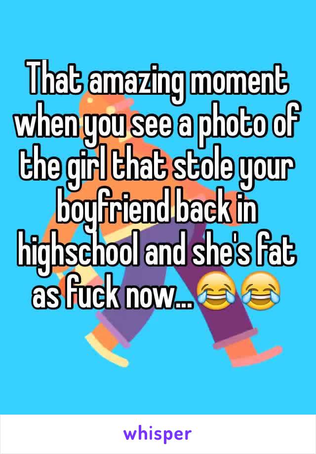 That amazing moment when you see a photo of the girl that stole your boyfriend back in highschool and she's fat as fuck now...😂😂
