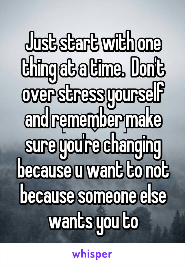 Just start with one thing at a time.  Don't over stress yourself and remember make sure you're changing because u want to not because someone else wants you to