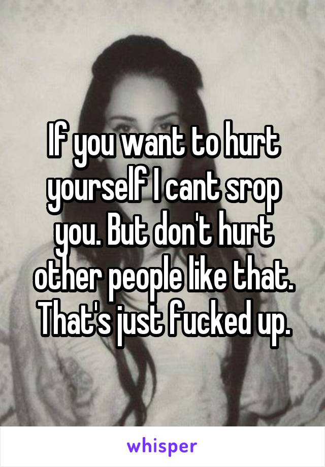 If you want to hurt yourself I cant srop you. But don't hurt other people like that. That's just fucked up.