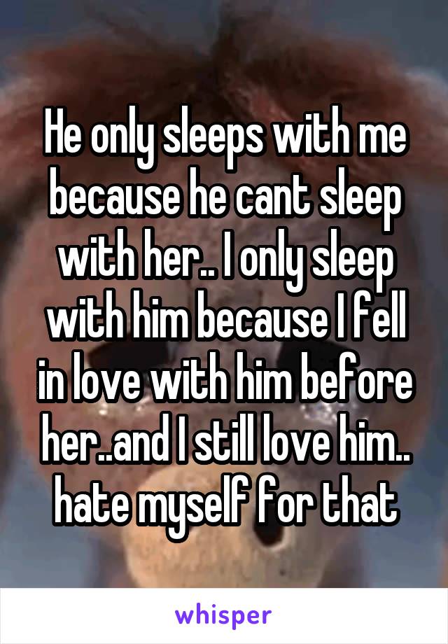 He only sleeps with me because he cant sleep with her.. I only sleep with him because I fell in love with him before her..and I still love him.. hate myself for that