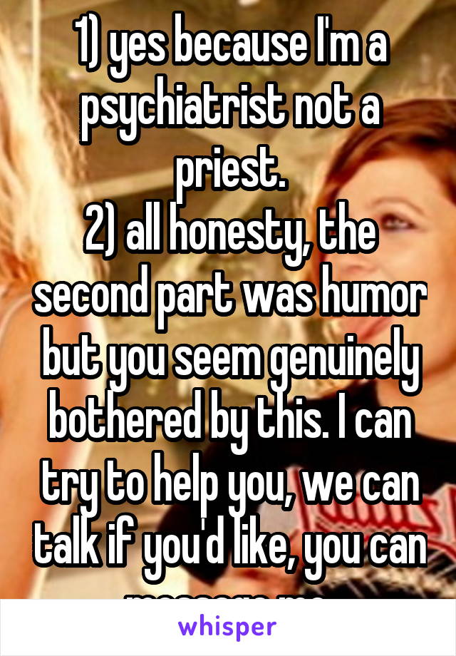 1) yes because I'm a psychiatrist not a priest.
2) all honesty, the second part was humor but you seem genuinely bothered by this. I can try to help you, we can talk if you'd like, you can message me 