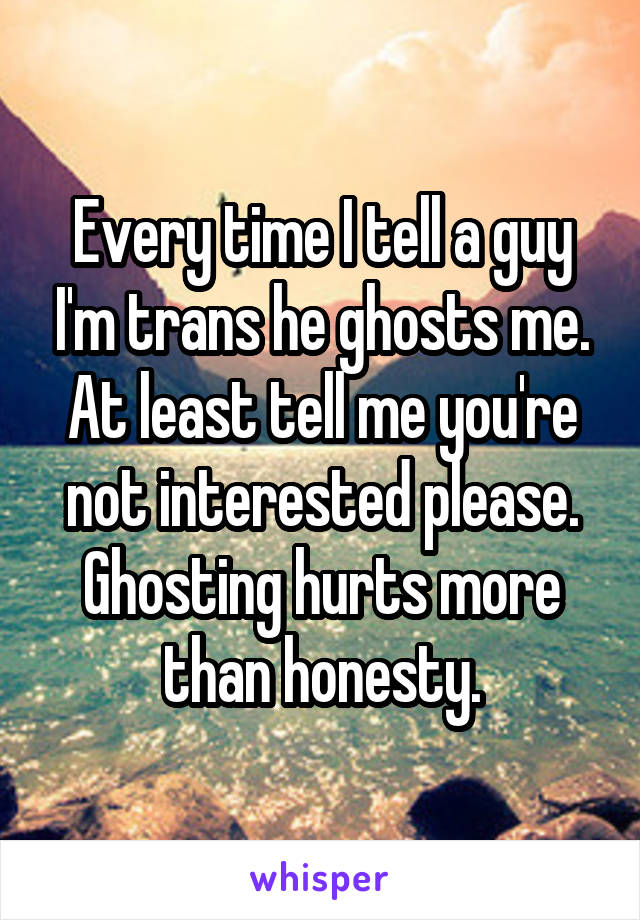 Every time I tell a guy I'm trans he ghosts me. At least tell me you're not interested please. Ghosting hurts more than honesty.