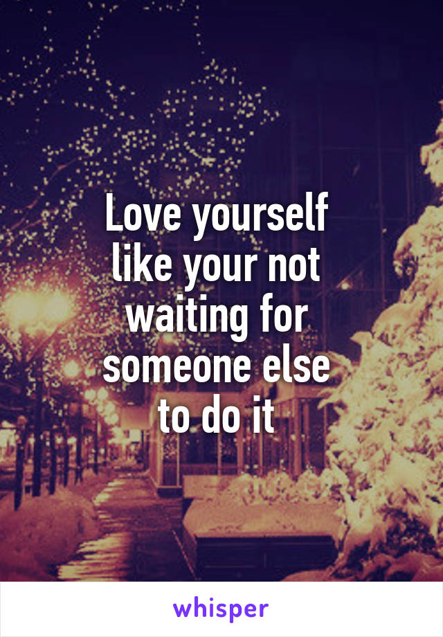 Love yourself 
like your not 
waiting for 
someone else 
to do it 