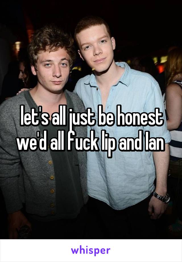 let's all just be honest we'd all fuck lip and Ian 