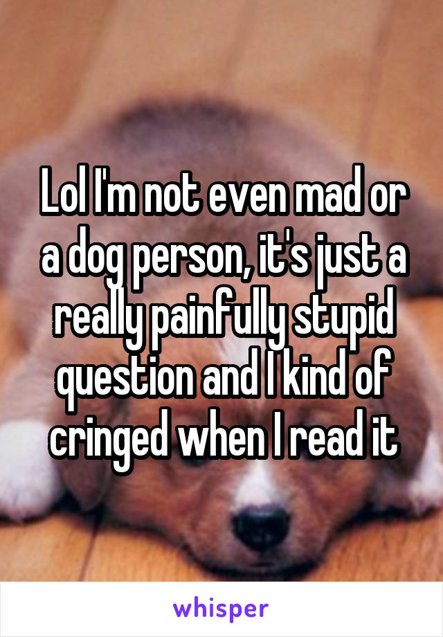 Lol I'm not even mad or a dog person, it's just a really painfully stupid question and I kind of cringed when I read it