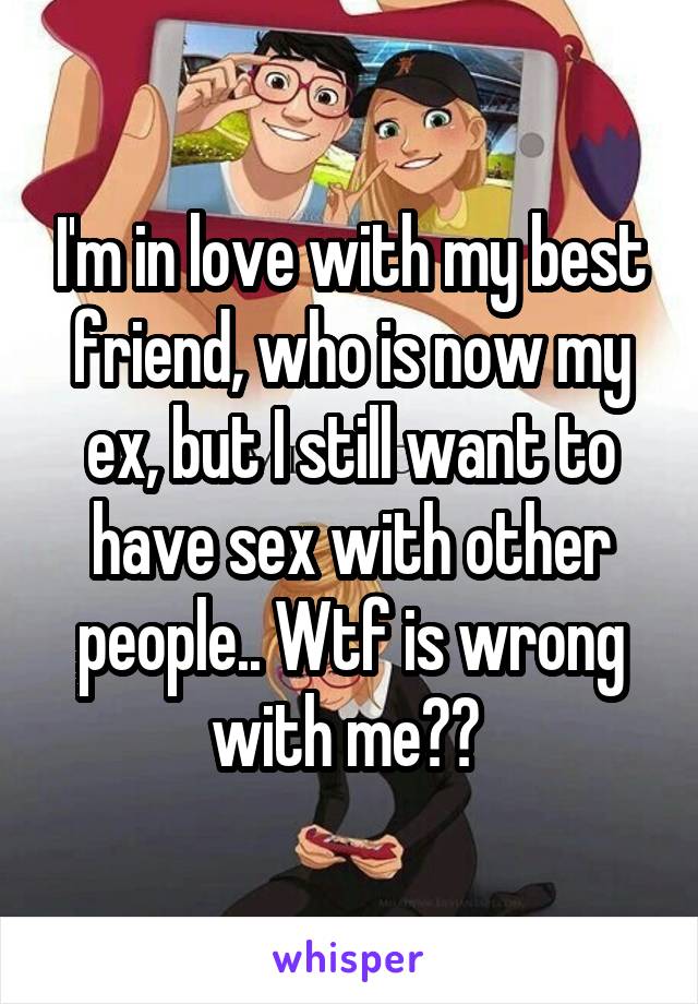 I'm in love with my best friend, who is now my ex, but I still want to have sex with other people.. Wtf is wrong with me?? 