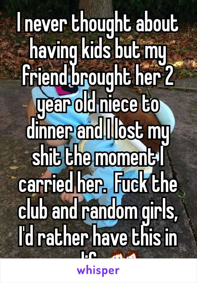 I never thought about having kids but my friend brought her 2 year old niece to dinner and I lost my shit the moment I carried her.  Fuck the club and random girls, I'd rather have this in my life.👪