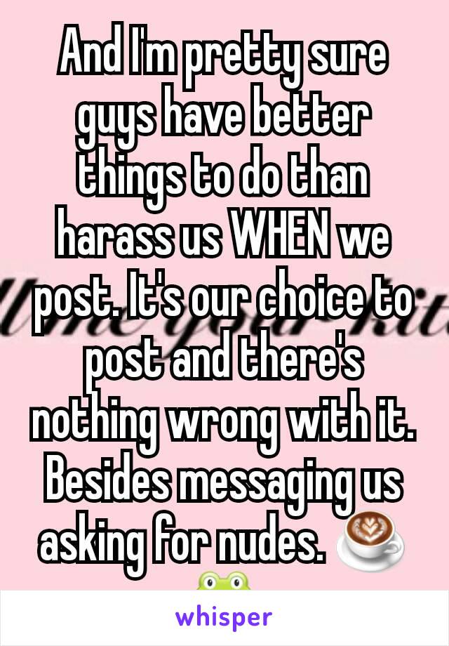 And I'm pretty sure guys have better things to do than harass us WHEN we post. It's our choice to post and there's nothing wrong with it. Besides messaging us asking for nudes. ☕🐸