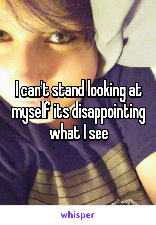 I can't stand looking at myself its disappointing what I see