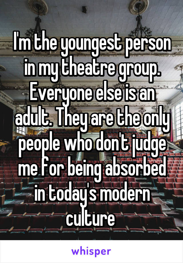 I'm the youngest person in my theatre group. Everyone else is an adult. They are the only people who don't judge me for being absorbed in today's modern culture 