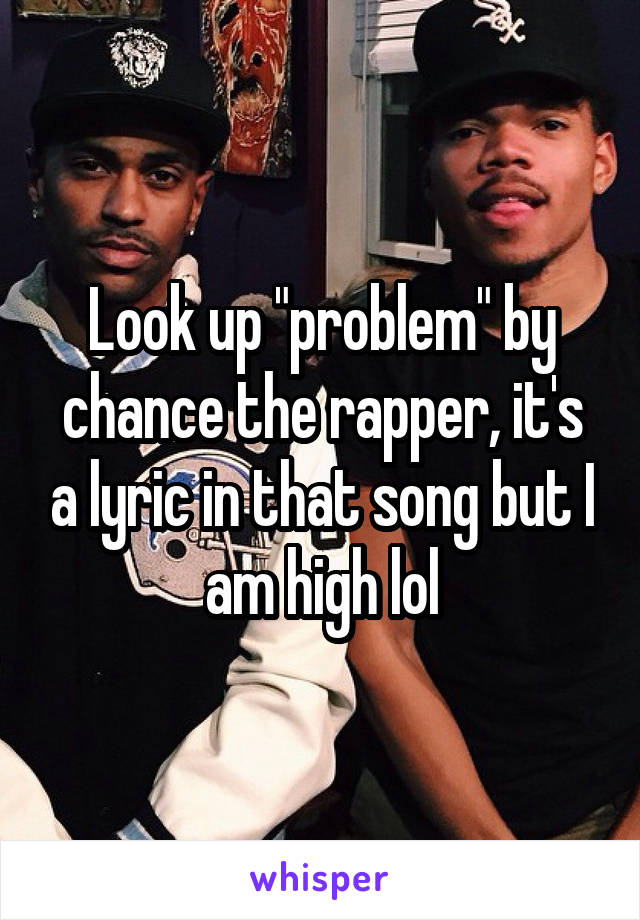 Look up "problem" by chance the rapper, it's a lyric in that song but I am high lol