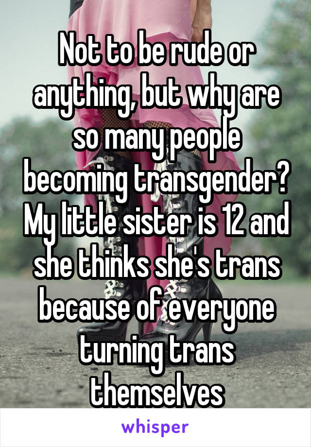 Not to be rude or anything, but why are so many people becoming transgender? My little sister is 12 and she thinks she's trans because of everyone turning trans themselves