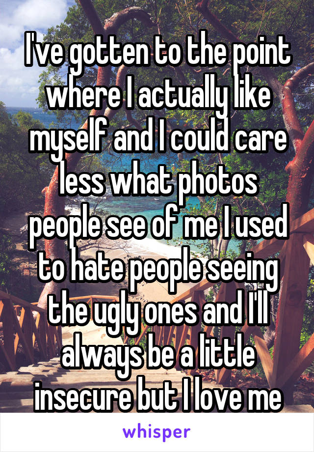 I've gotten to the point where I actually like myself and I could care less what photos people see of me I used to hate people seeing the ugly ones and I'll always be a little insecure but I love me