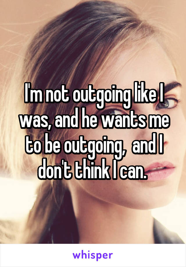 I'm not outgoing like I was, and he wants me to be outgoing,  and I don't think I can. 