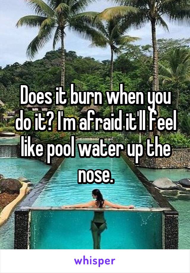 Does it burn when you do it? I'm afraid it'll feel like pool water up the nose.