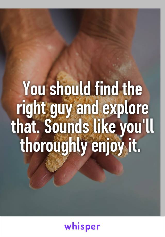 You should find the right guy and explore that. Sounds like you'll thoroughly enjoy it. 