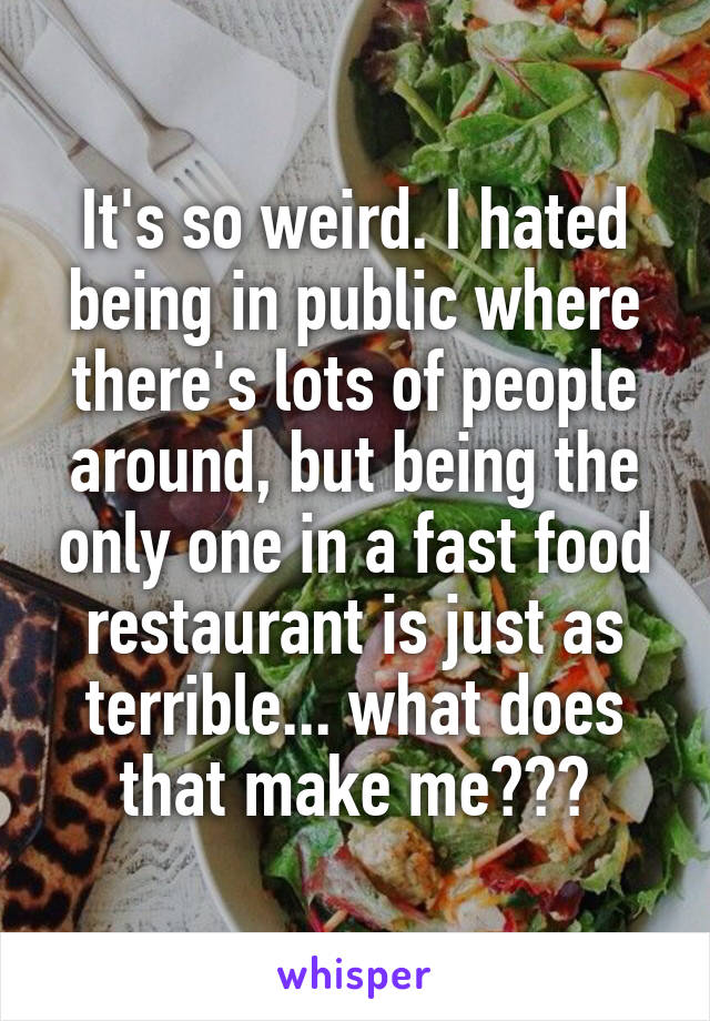 It's so weird. I hated being in public where there's lots of people around, but being the only one in a fast food restaurant is just as terrible... what does that make me???