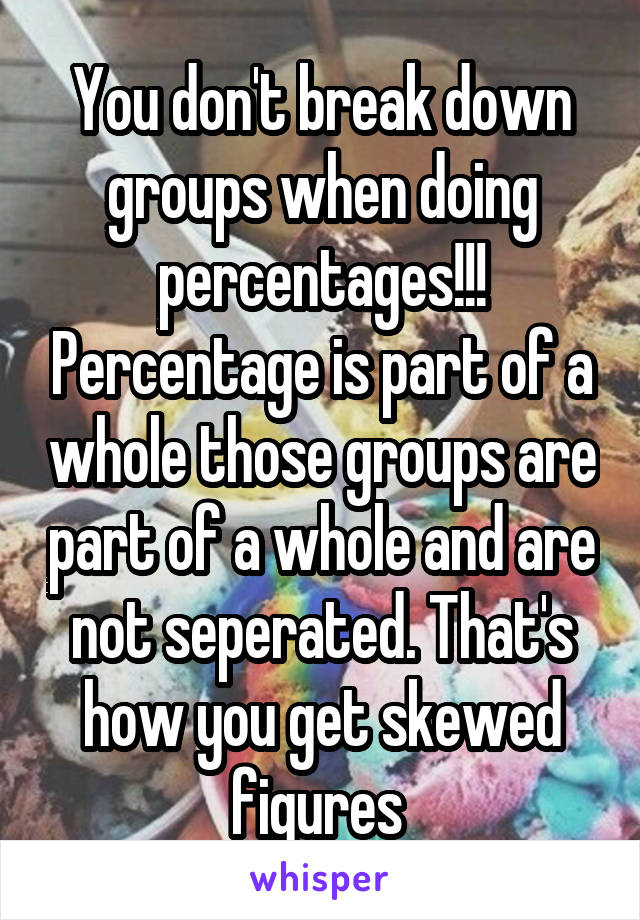 You don't break down groups when doing percentages!!! Percentage is part of a whole those groups are part of a whole and are not seperated. That's how you get skewed figures 