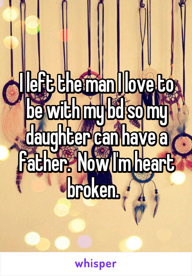 I left the man I love to be with my bd so my daughter can have a father.  Now I'm heart broken.  