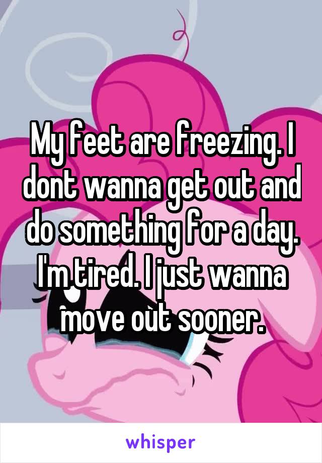 My feet are freezing. I dont wanna get out and do something for a day. I'm tired. I just wanna move out sooner.