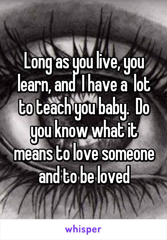 Long as you live, you learn, and  I have a  lot to teach you baby.  Do you know what it means to love someone and to be loved