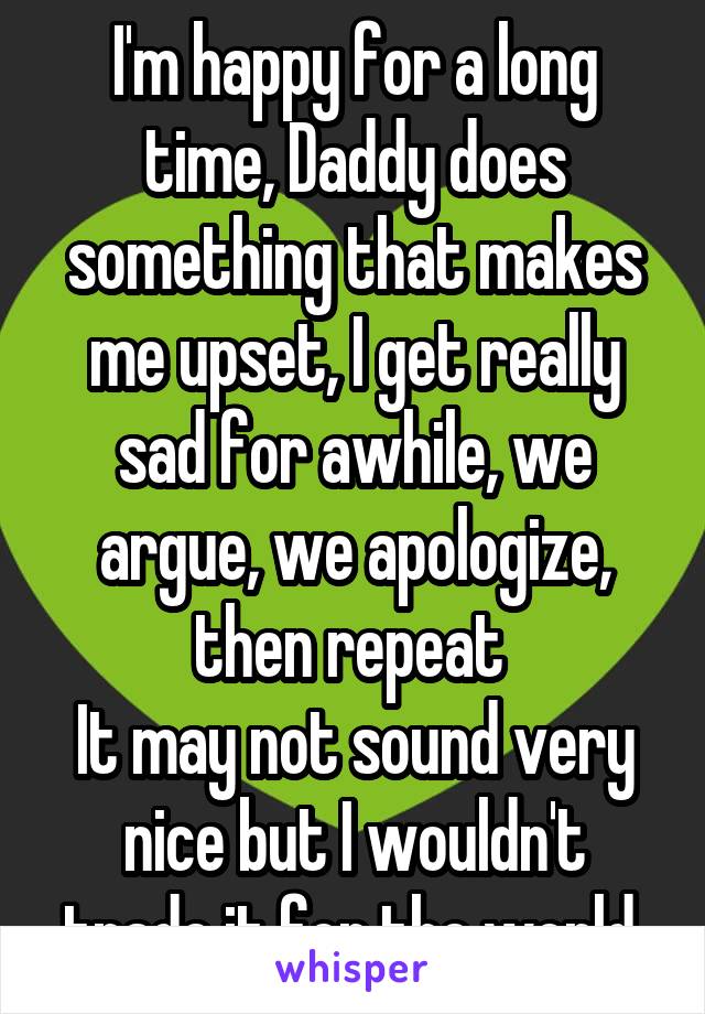 I'm happy for a long time, Daddy does something that makes me upset, I get really sad for awhile, we argue, we apologize, then repeat 
It may not sound very nice but I wouldn't trade it for the world 