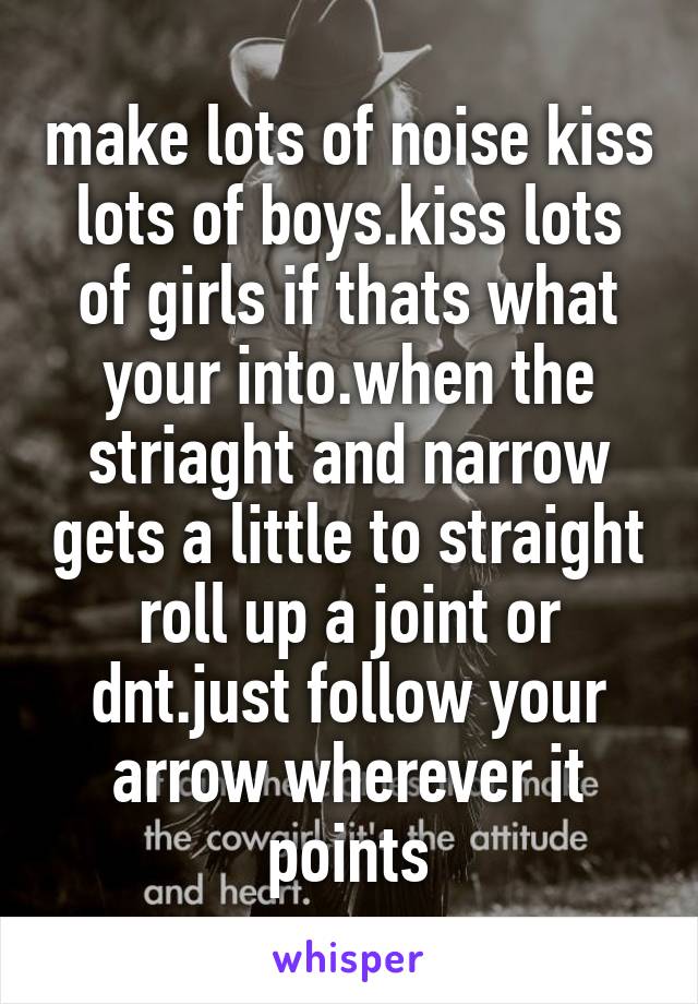 make lots of noise kiss lots of boys.kiss lots of girls if thats what your into.when the striaght and narrow gets a little to straight roll up a joint or dnt.just follow your arrow wherever it points