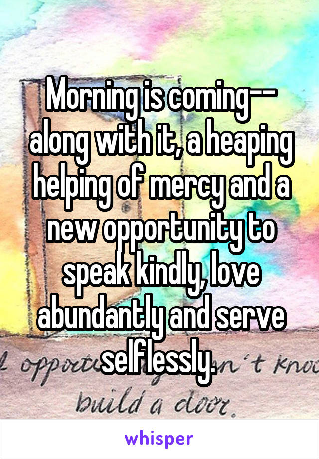 Morning is coming-- along with it, a heaping helping of mercy and a new opportunity to speak kindly, love abundantly and serve selflessly. 