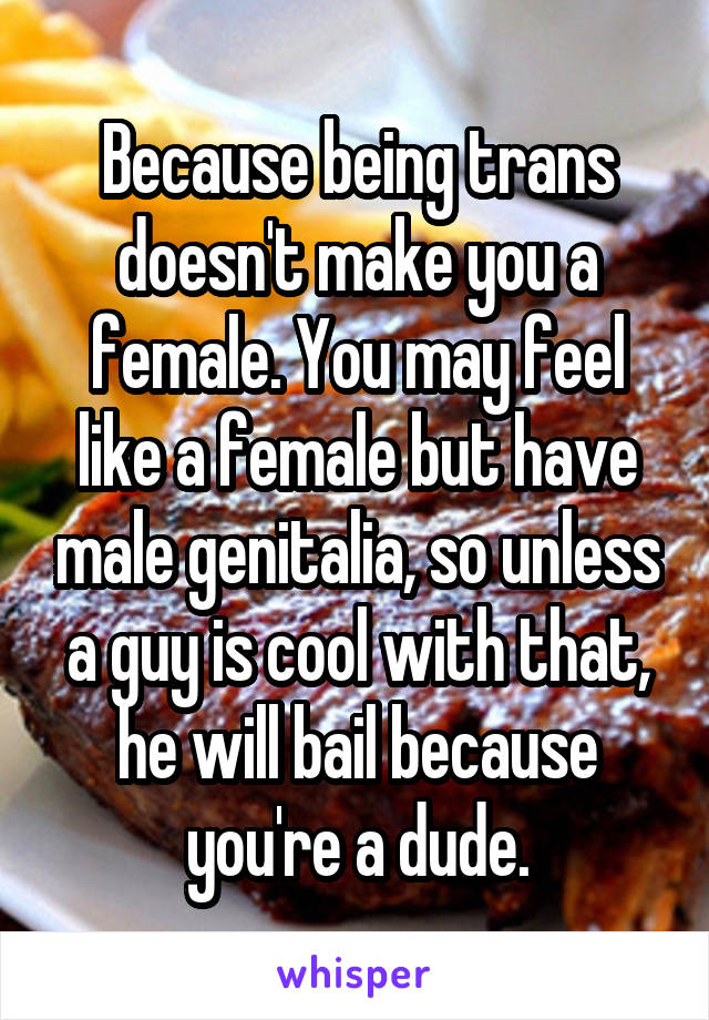 Because being trans doesn't make you a female. You may feel like a female but have male genitalia, so unless a guy is cool with that, he will bail because you're a dude.