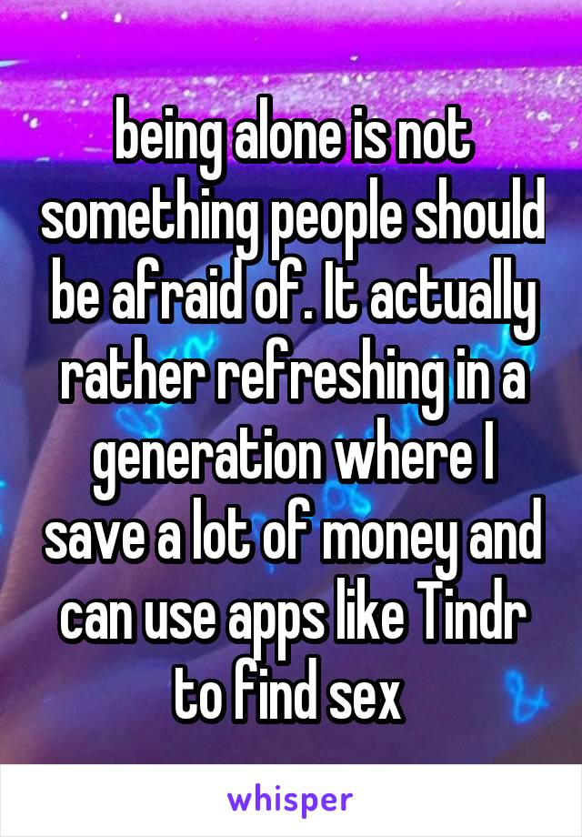 being alone is not something people should be afraid of. It actually rather refreshing in a generation where I save a lot of money and can use apps like Tindr to find sex 