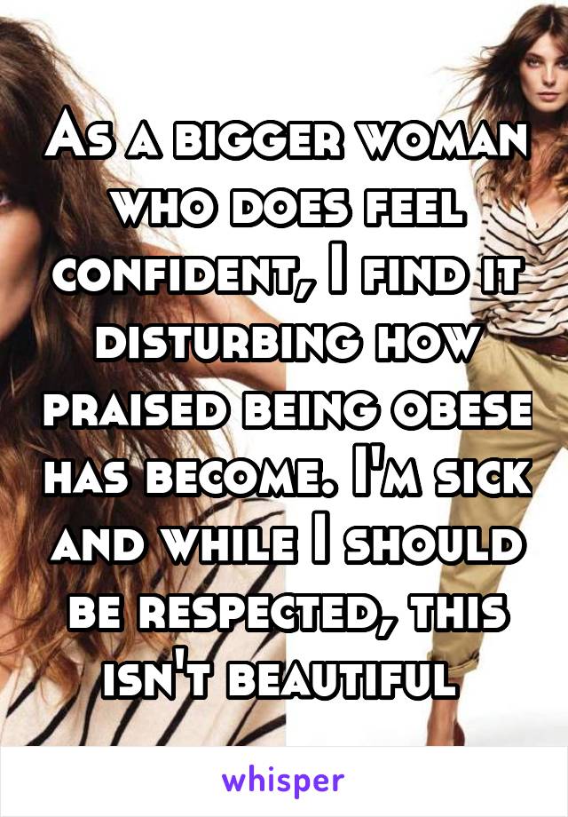 As a bigger woman who does feel confident, I find it disturbing how praised being obese has become. I'm sick and while I should be respected, this isn't beautiful 