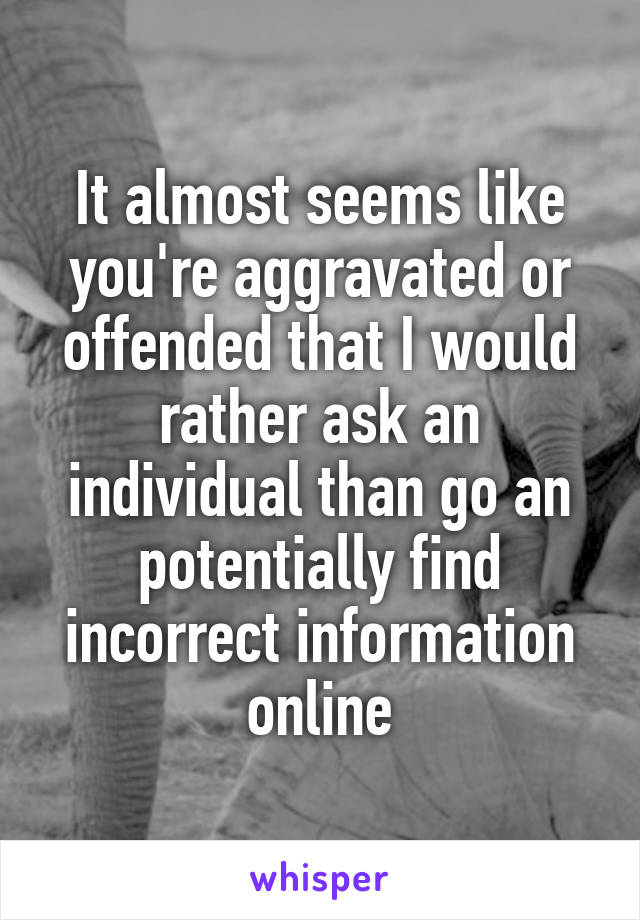 It almost seems like you're aggravated or offended that I would rather ask an individual than go an potentially find incorrect information online