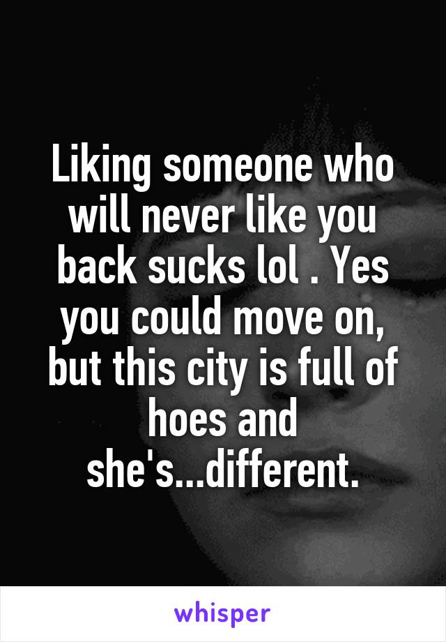 Liking someone who will never like you back sucks lol . Yes you could move on, but this city is full of hoes and she's...different.