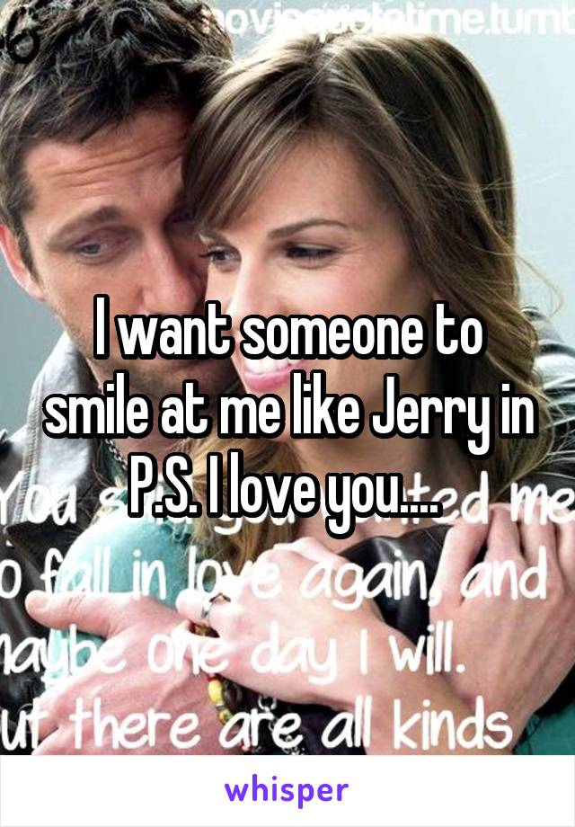 I want someone to smile at me like Jerry in P.S. I love you.... 