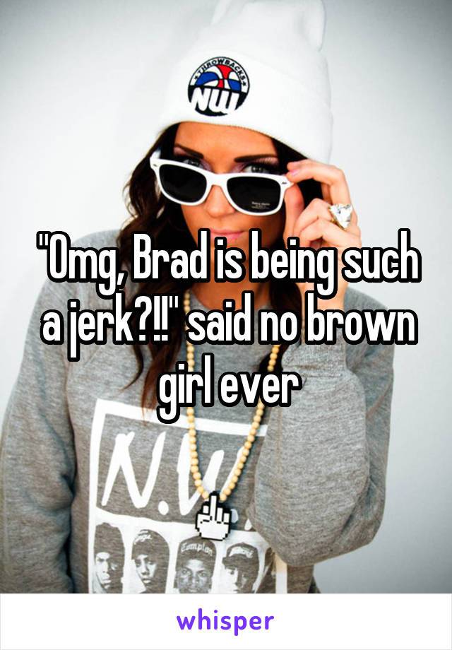 "Omg, Brad is being such a jerk?!!" said no brown girl ever