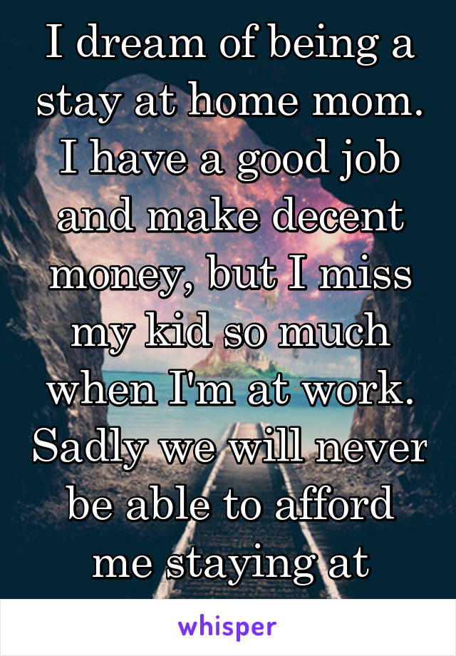 I dream of being a stay at home mom. I have a good job and make decent money, but I miss my kid so much when I'm at work. Sadly we will never be able to afford me staying at home. 