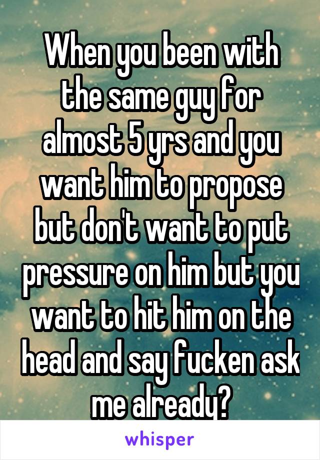 When you been with the same guy for almost 5 yrs and you want him to propose but don't want to put pressure on him but you want to hit him on the head and say fucken ask me already?