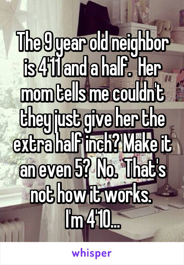 The 9 year old neighbor is 4'11 and a half.  Her mom tells me couldn't they just give her the extra half inch? Make it an even 5?  No.  That's not how it works. 
I'm 4'10...